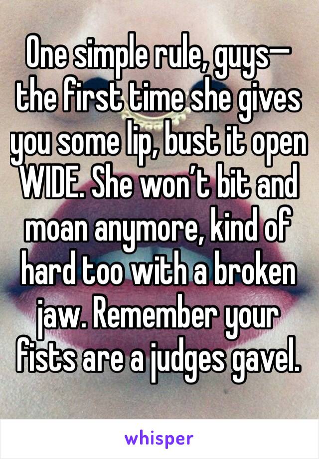 One simple rule, guys—the first time she gives you some lip, bust it open WIDE. She won’t bit and moan anymore, kind of hard too with a broken jaw. Remember your fists are a judges gavel.