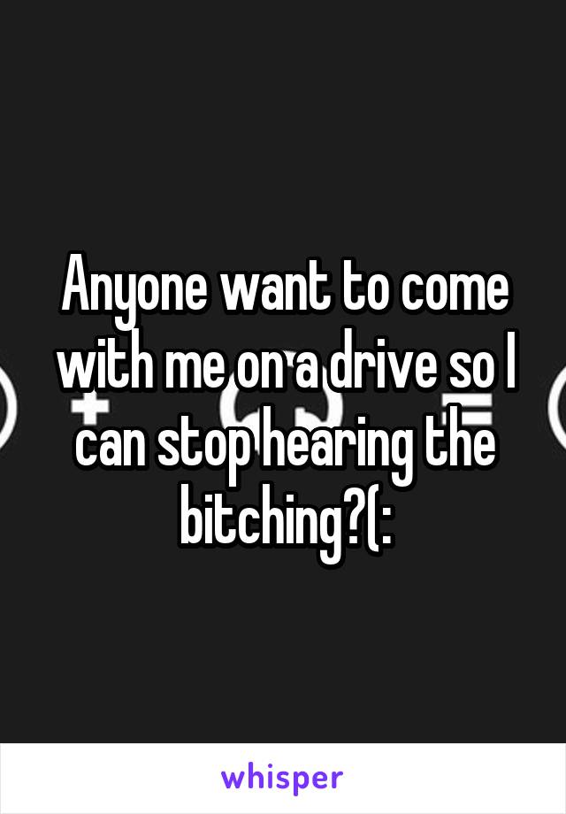 Anyone want to come with me on a drive so I can stop hearing the bitching?(: