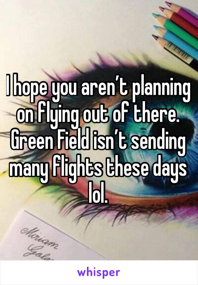 I hope you aren’t planning on flying out of there. Green Field isn’t sending many flights these days lol.