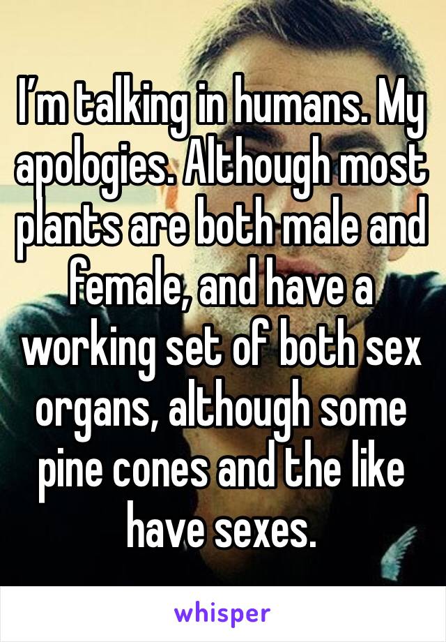 I’m talking in humans. My apologies. Although most plants are both male and female, and have a working set of both sex organs, although some pine cones and the like have sexes.