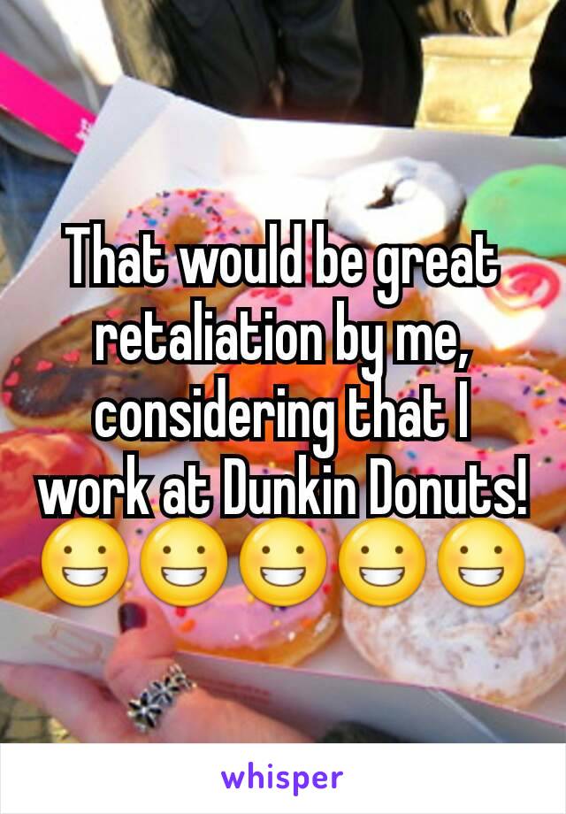 That would be great retaliation by me, considering that I work at Dunkin Donuts! 😀😀😀😀😀