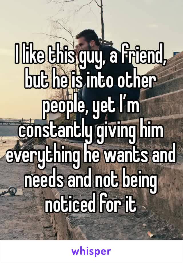 I like this guy, a friend, but he is into other people, yet I’m constantly giving him everything he wants and needs and not being noticed for it