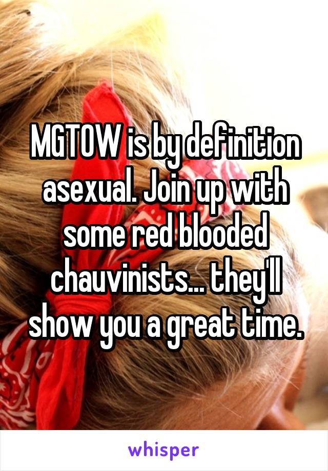 MGTOW is by definition asexual. Join up with some red blooded chauvinists... they'll show you a great time.