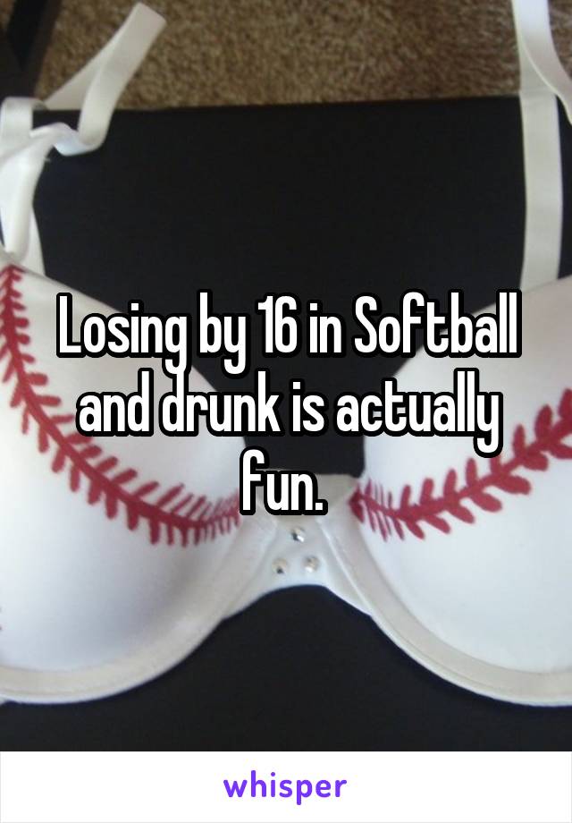 Losing by 16 in Softball and drunk is actually fun. 