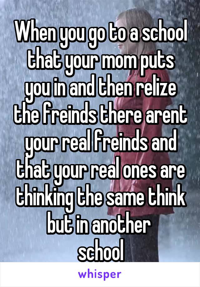 When you go to a school that your mom puts you in and then relize the freinds there arent your real freinds and that your real ones are thinking the same think but in another 
school