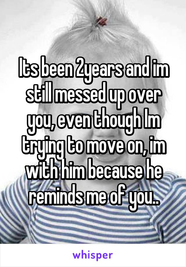 Its been 2years and im still messed up over you, even though Im trying to move on, im with him because he reminds me of you..