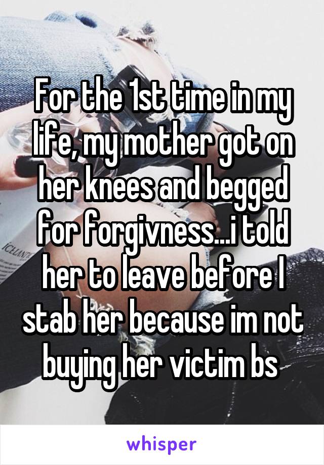 For the 1st time in my life, my mother got on her knees and begged for forgivness...i told her to leave before I stab her because im not buying her victim bs 