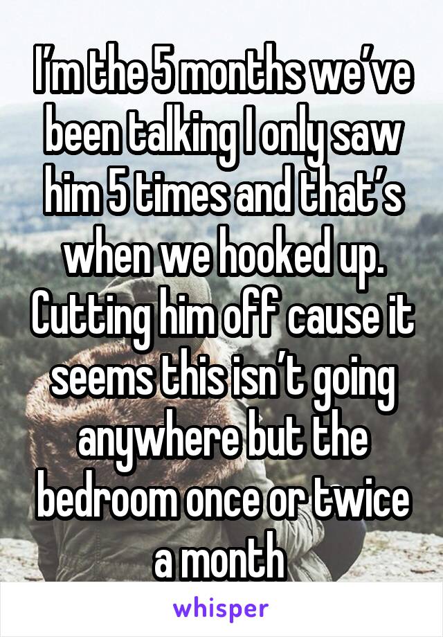 I’m the 5 months we’ve been talking I only saw him 5 times and that’s when we hooked up. Cutting him off cause it seems this isn’t going anywhere but the bedroom once or twice a month 