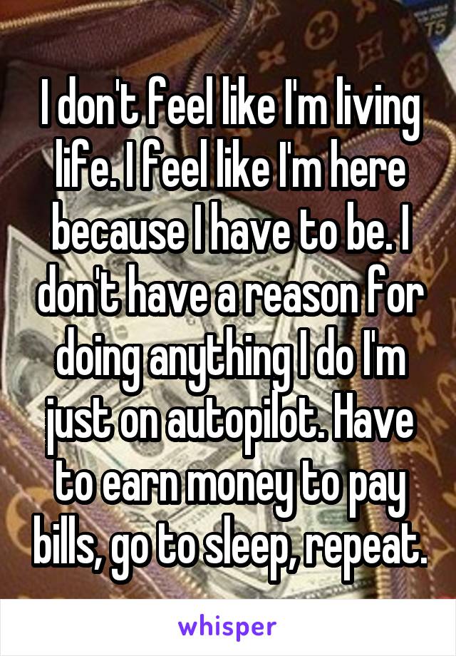 I don't feel like I'm living life. I feel like I'm here because I have to be. I don't have a reason for doing anything I do I'm just on autopilot. Have to earn money to pay bills, go to sleep, repeat.