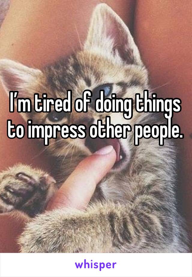 I’m tired of doing things to impress other people.
