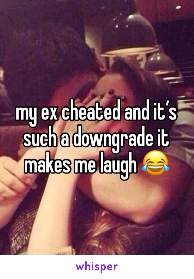 my ex cheated and it’s such a downgrade it makes me laugh 😂