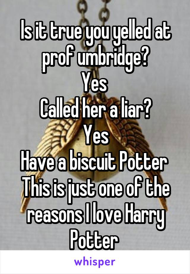 Is it true you yelled at prof umbridge?
Yes 
Called her a liar?
Yes
Have a biscuit Potter 
This is just one of the reasons I love Harry Potter 