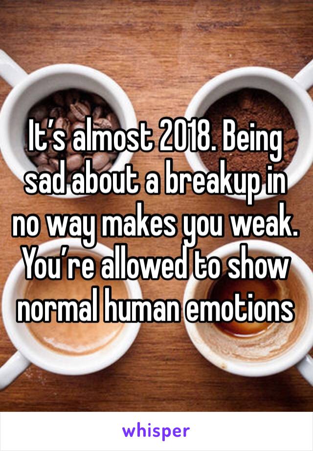 It’s almost 2018. Being sad about a breakup in no way makes you weak. You’re allowed to show normal human emotions