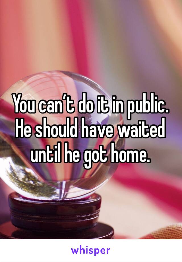 You can’t do it in public. He should have waited until he got home. 