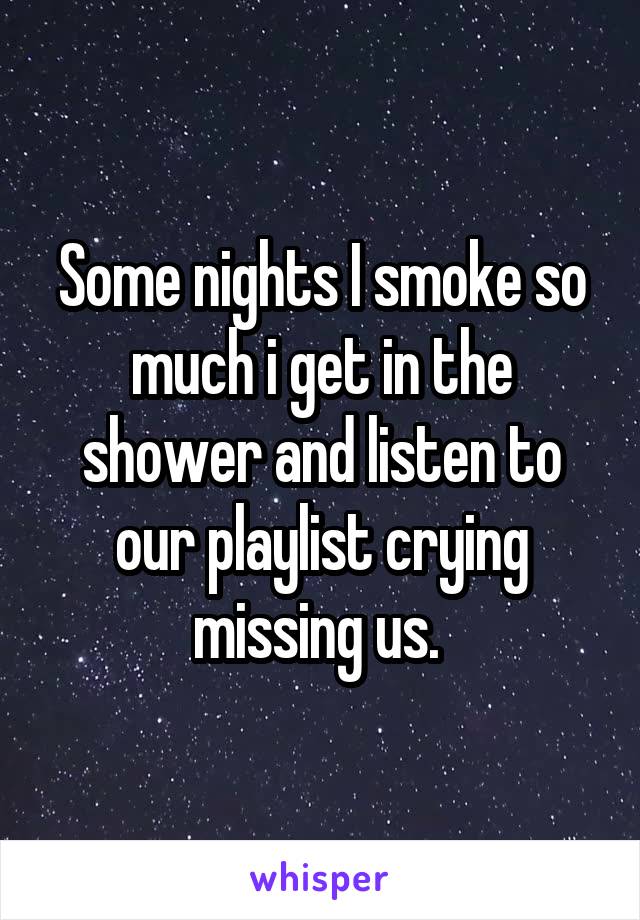 Some nights I smoke so much i get in the shower and listen to our playlist crying missing us. 