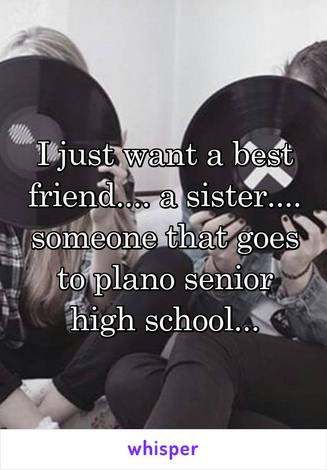 I just want a best friend.... a sister.... someone that goes to plano senior high school...