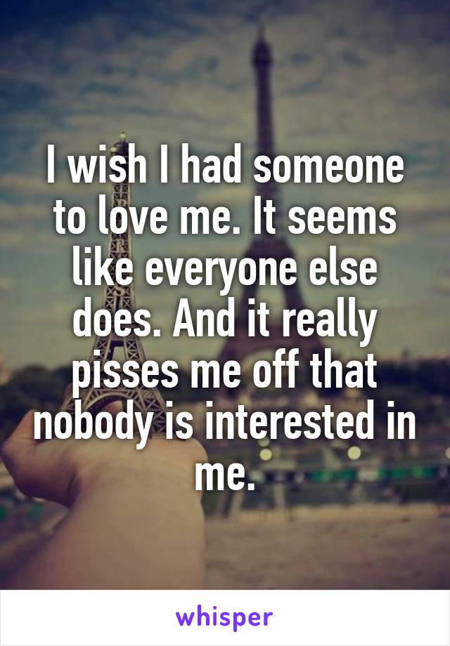 I wish I had someone to love me. It seems like everyone else does. And it really pisses me off that nobody is interested in me.