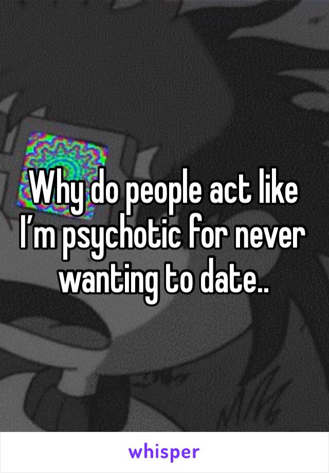 Why do people act like I’m psychotic for never wanting to date.. 