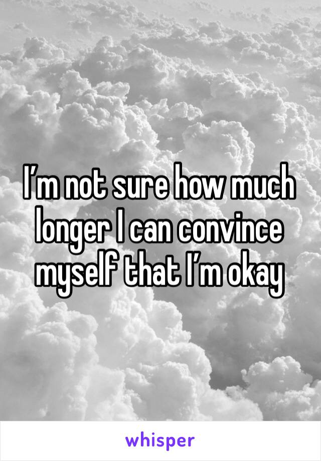 I’m not sure how much longer I can convince myself that I’m okay 