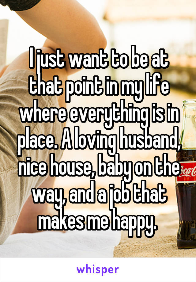 I just want to be at that point in my life where everything is in place. A loving husband, nice house, baby on the way, and a job that makes me happy. 