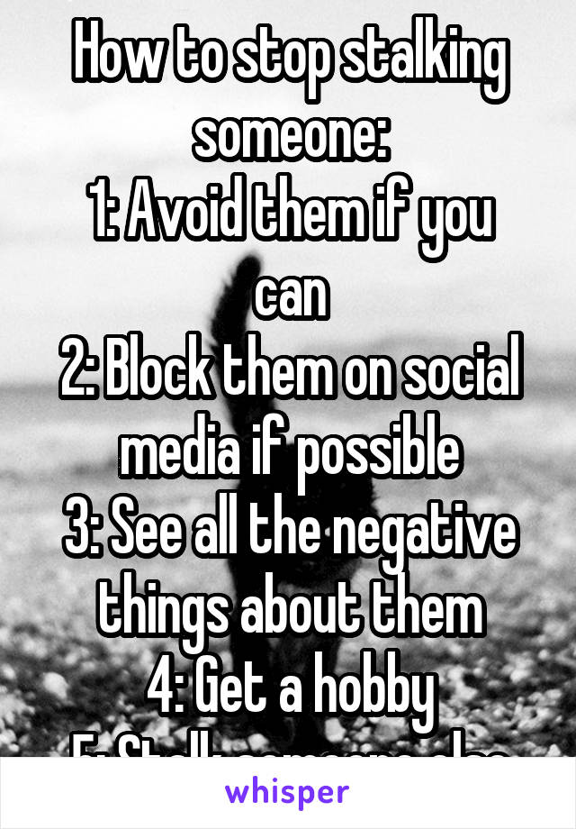 How to stop stalking someone:
1: Avoid them if you can
2: Block them on social media if possible
3: See all the negative things about them
4: Get a hobby
5: Stalk someone else