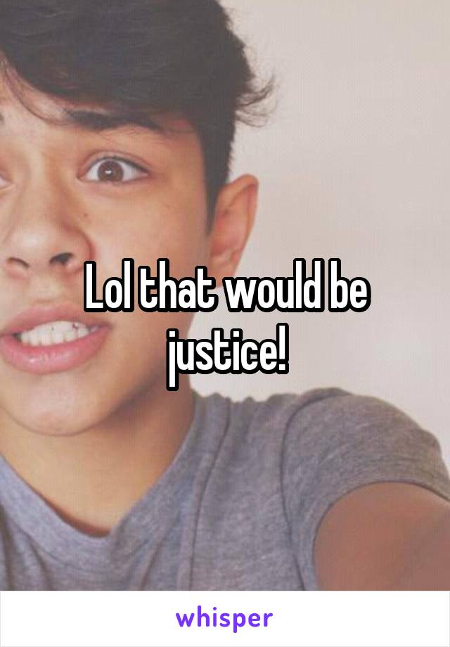 Lol that would be justice!