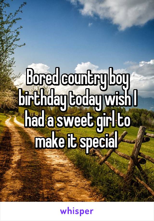 Bored country boy birthday today wish I had a sweet girl to make it special 