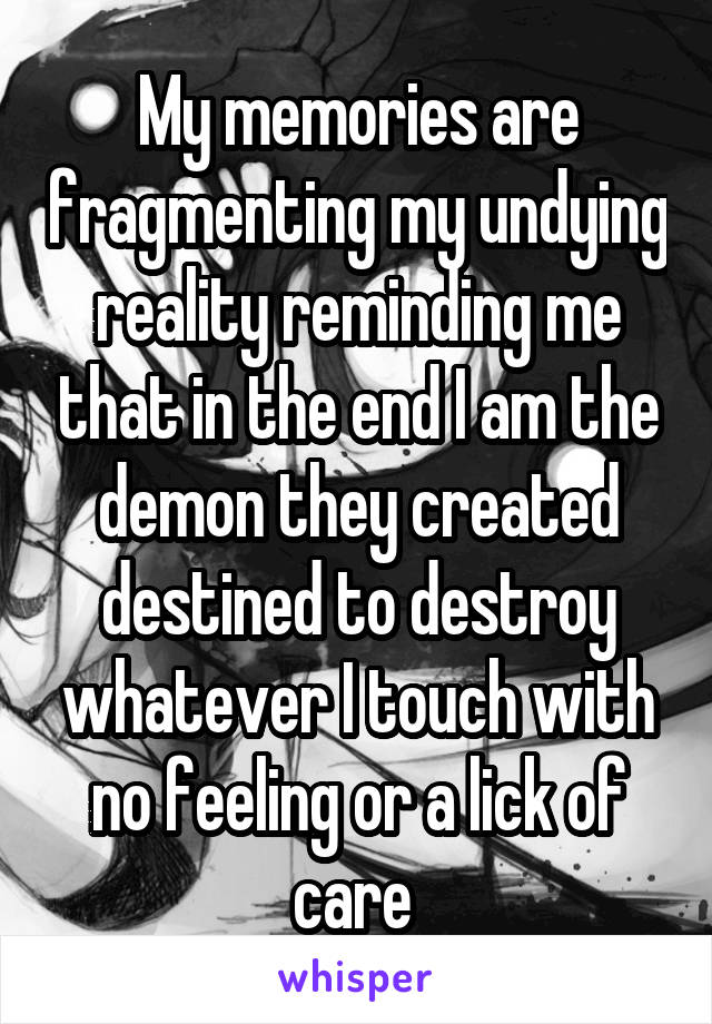 My memories are fragmenting my undying reality reminding me that in the end I am the demon they created destined to destroy whatever I touch with no feeling or a lick of care 