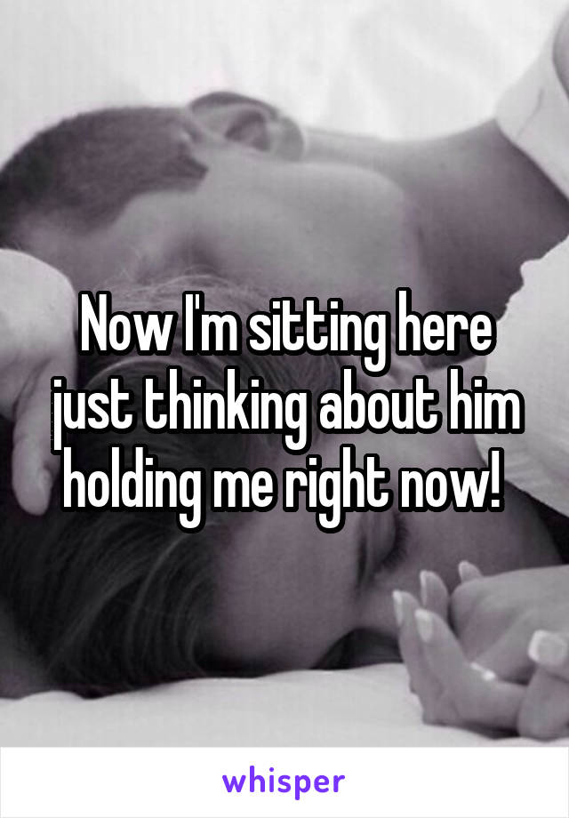 Now I'm sitting here just thinking about him holding me right now! 