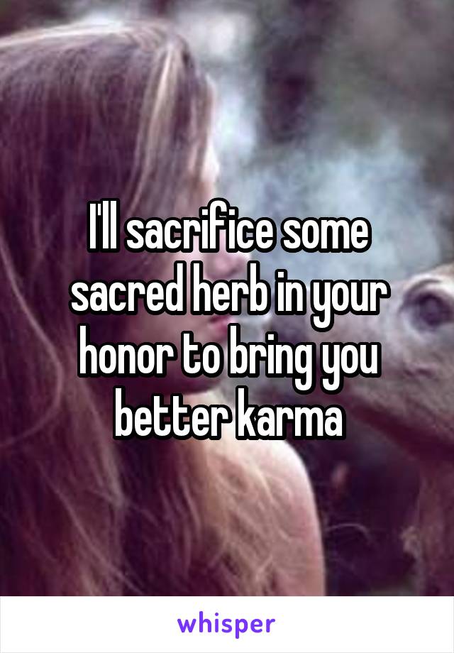 I'll sacrifice some sacred herb in your honor to bring you better karma