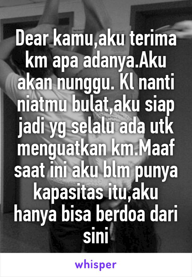 Dear kamu,aku terima km apa adanya.Aku akan nunggu. Kl nanti niatmu bulat,aku siap jadi yg selalu ada utk menguatkan km.Maaf saat ini aku blm punya kapasitas itu,aku hanya bisa berdoa dari sini