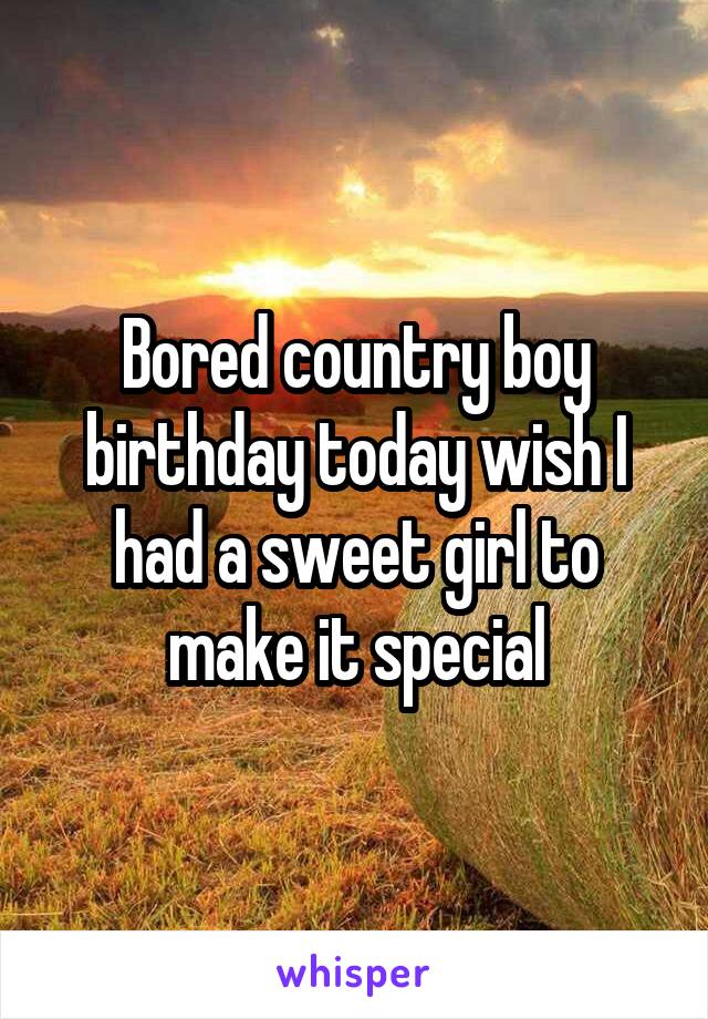 Bored country boy birthday today wish I had a sweet girl to make it special