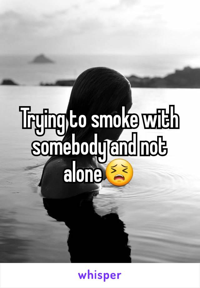 Trying to smoke with somebody and not alone😣