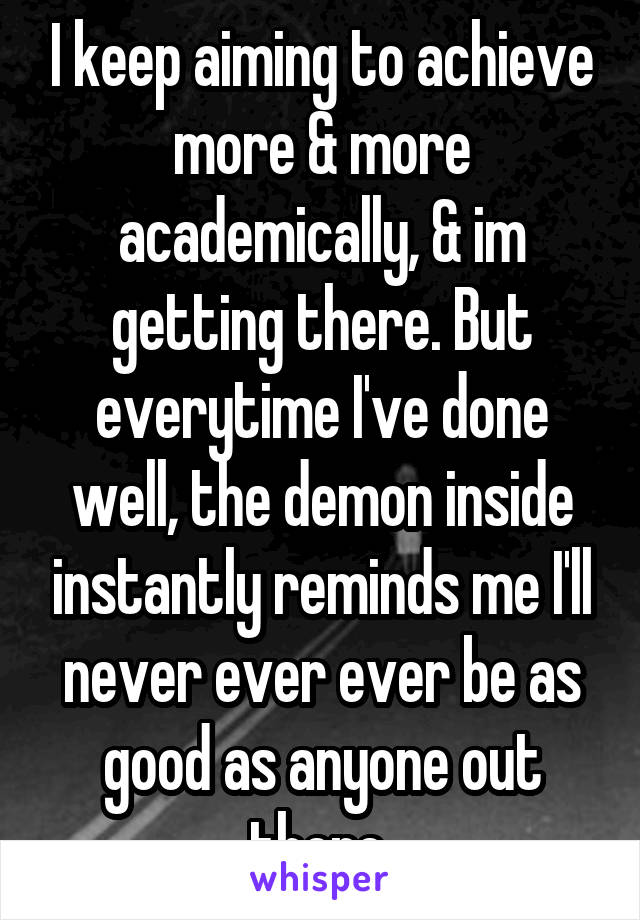 I keep aiming to achieve more & more academically, & im getting there. But everytime I've done well, the demon inside instantly reminds me I'll never ever ever be as good as anyone out there 