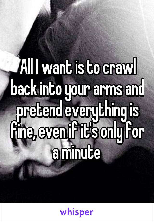 All I want is to crawl back into your arms and pretend everything is fine, even if it's only for a minute 