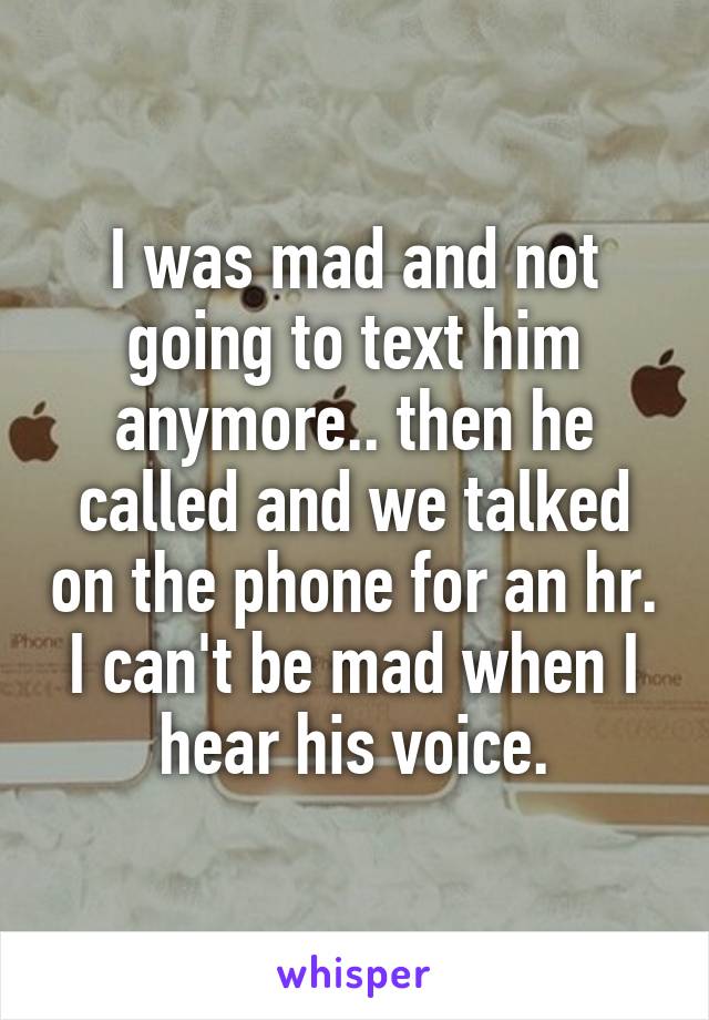 I was mad and not going to text him anymore.. then he called and we talked on the phone for an hr. I can't be mad when I hear his voice.