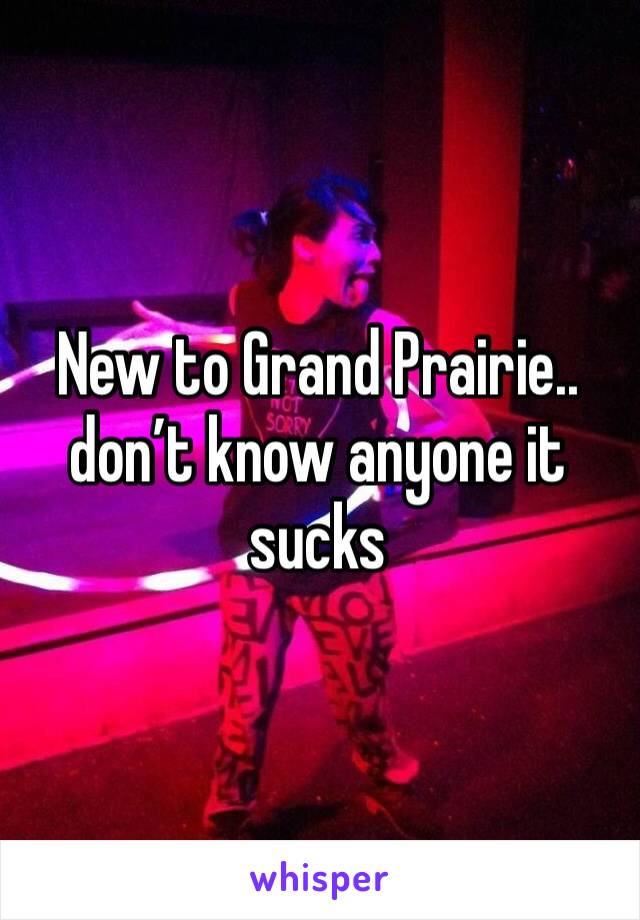 New to Grand Prairie.. don’t know anyone it sucks 