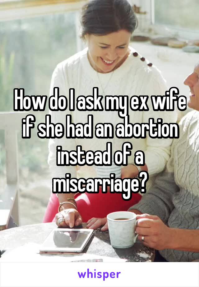 How do I ask my ex wife if she had an abortion instead of a miscarriage?