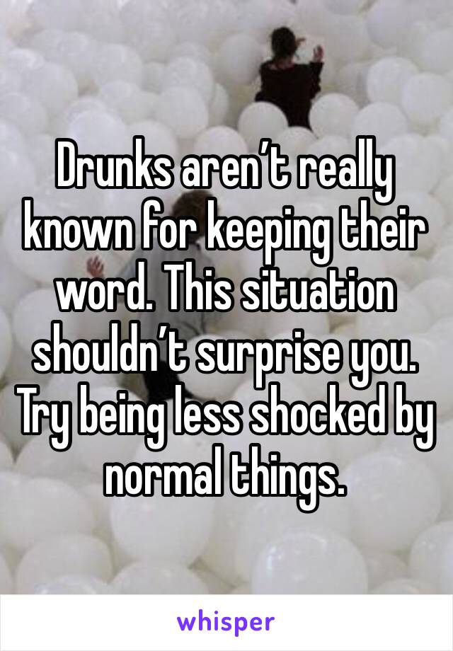 Drunks aren’t really known for keeping their word. This situation shouldn’t surprise you. Try being less shocked by normal things.