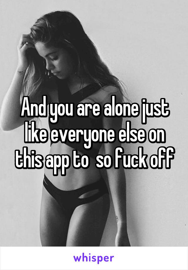 And you are alone just like everyone else on this app to  so fuck off
