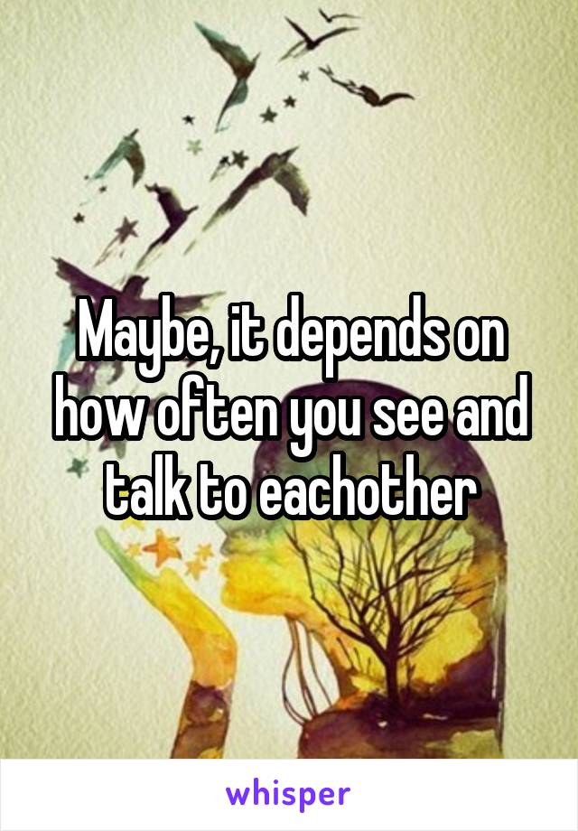 Maybe, it depends on how often you see and talk to eachother