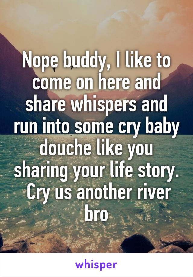 Nope buddy, I like to come on here and share whispers and run into some cry baby douche like you sharing your life story.  Cry us another river bro
