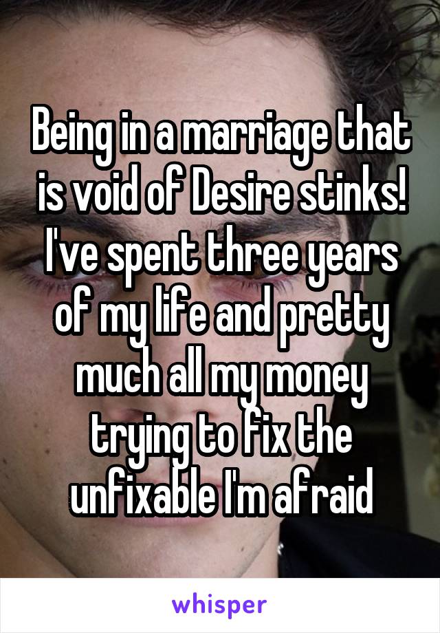 Being in a marriage that is void of Desire stinks!
I've spent three years of my life and pretty much all my money trying to fix the unfixable I'm afraid