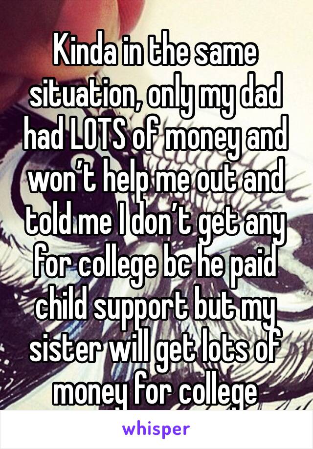 Kinda in the same situation, only my dad had LOTS of money and won’t help me out and told me I don’t get any for college bc he paid child support but my sister will get lots of money for college