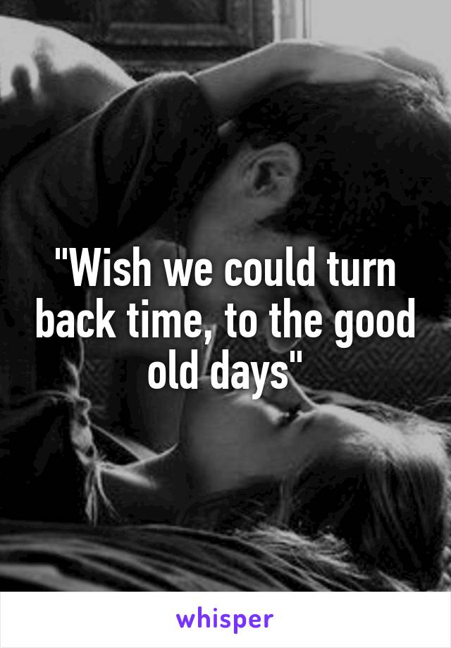 "Wish we could turn back time, to the good old days"