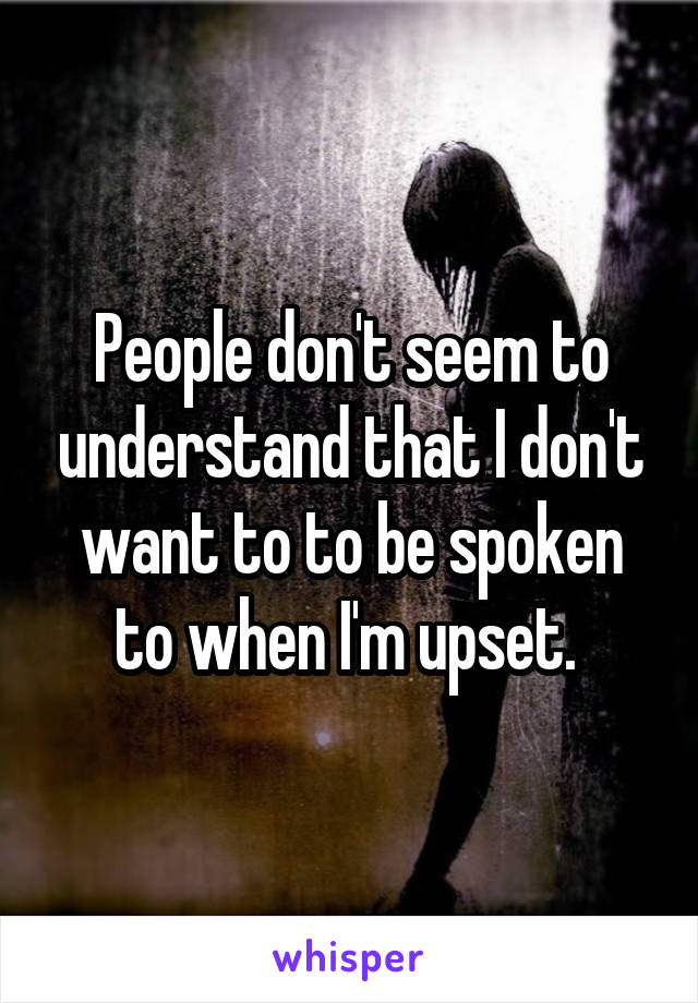 People don't seem to understand that I don't want to to be spoken to when I'm upset. 