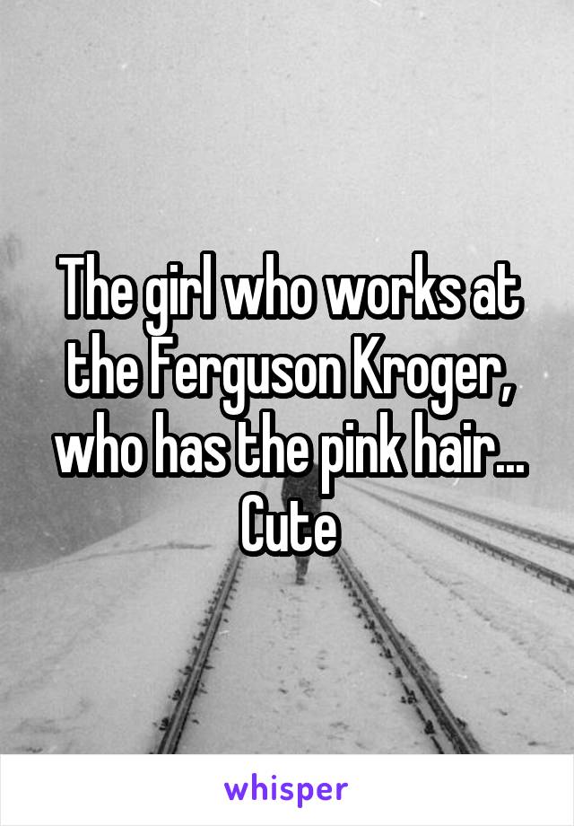 The girl who works at the Ferguson Kroger, who has the pink hair...
Cute