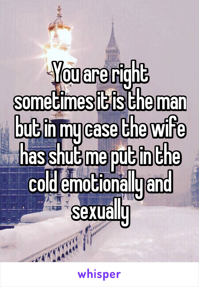 You are right sometimes it is the man but in my case the wife has shut me put in the cold emotionally and sexually