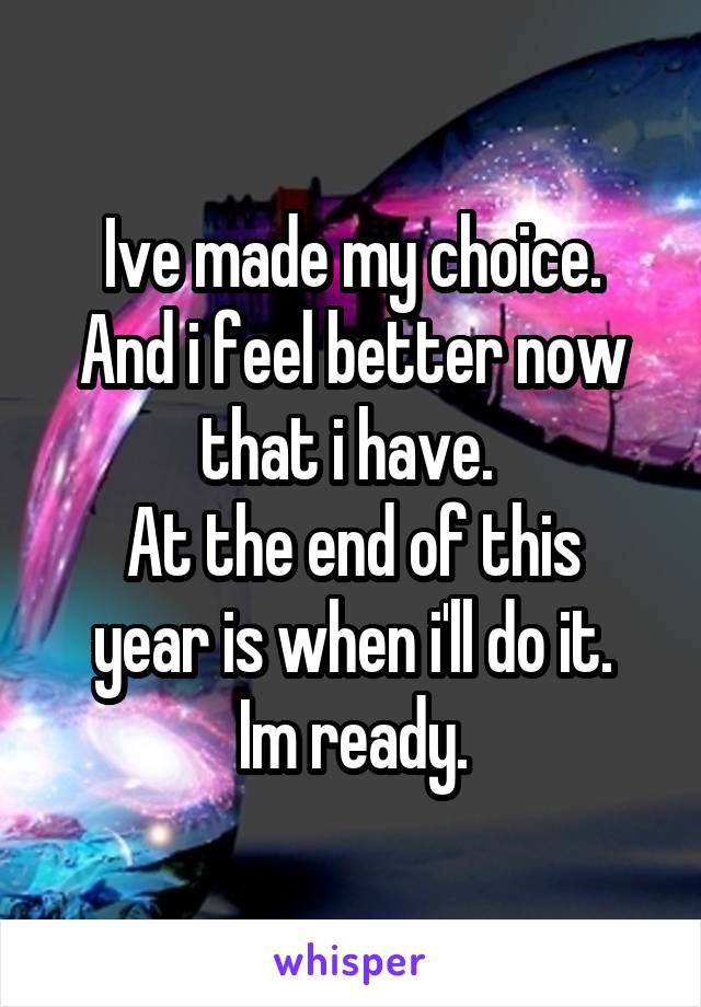 Ive made my choice.
And i feel better now that i have. 
At the end of this year is when i'll do it.
Im ready.