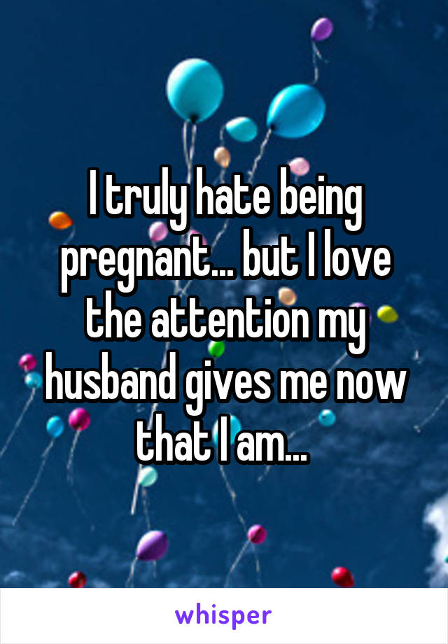 I truly hate being pregnant... but I love the attention my husband gives me now that I am... 